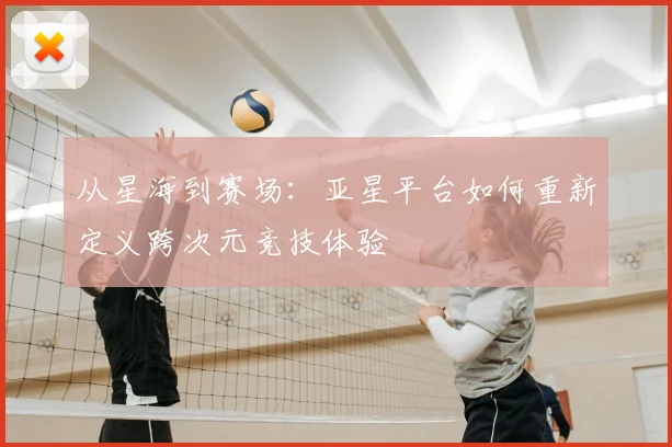 从星海到赛场：亚星平台如何重新定义跨次元竞技体验